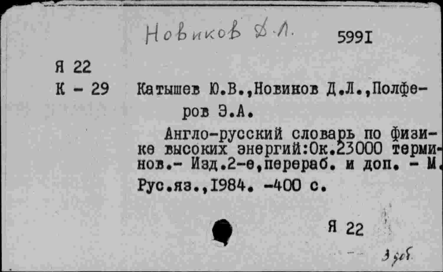 ﻿|4 о Ь и к с£>
5991
Я 22
К - 29
Катышев Ю.В.,Новиков Д.Л.,Полфе-ров Э.А.
Англо-русский словарь по физике высоких энергий:Ок.23000 терми нов.- Изд.2-е,перераб. и доп. - М Рус.яз.,1984. -400 с.
Я 22
З^/Г